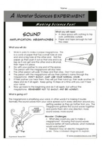 TEACHING NOTES:			Monster Sciences Experiment: Sound S03  Topic:  Sound						Suitable for Ages:  5 -12+  Key Concepts:  Amplifying sound  Resources:  Investigation Record IR01– one copy per student Experiment Description Sound S03– one copy per student Paper, tape  Lesson Notes:  Remind students to listen carefully to instructions, and to OBSERVE their experiment.    As a class discuss the experiment prior to undertaking it, and students should complete the sections of their Investigation Report IR01 from ”Title to “Hypothesis”.  Make the megaphones prior to going outside – it’s usually easier.  Remind students that in order for their results to be valid, they must be honest about when they can hear their voice and when they can’t.    Allow time for the students to swap roles so that both get a turn at using the megaphone.  What should happen in this experiment, and why?  Obviously they should be able to hear their names further away with the megaphone than without it.  The interesting part is how much further!  You might like to compare the results of the class and discuss any anomalies – if one group went a lot further than the others, perhaps they unconsciously raised the volume of their voice for example.    Graph the results to compare the distance heard with and without the megaphone.  Follow up discussion questions:  How reliable do you think our results are?  What could happen differently between each group? Would the results be different if we did the test without the megaphone first?  Why or why not? If we had access to other equipment, what is another way we could test the megaphones?